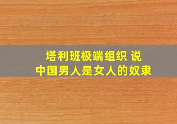 塔利班极端组织 说中国男人是女人的奴隶